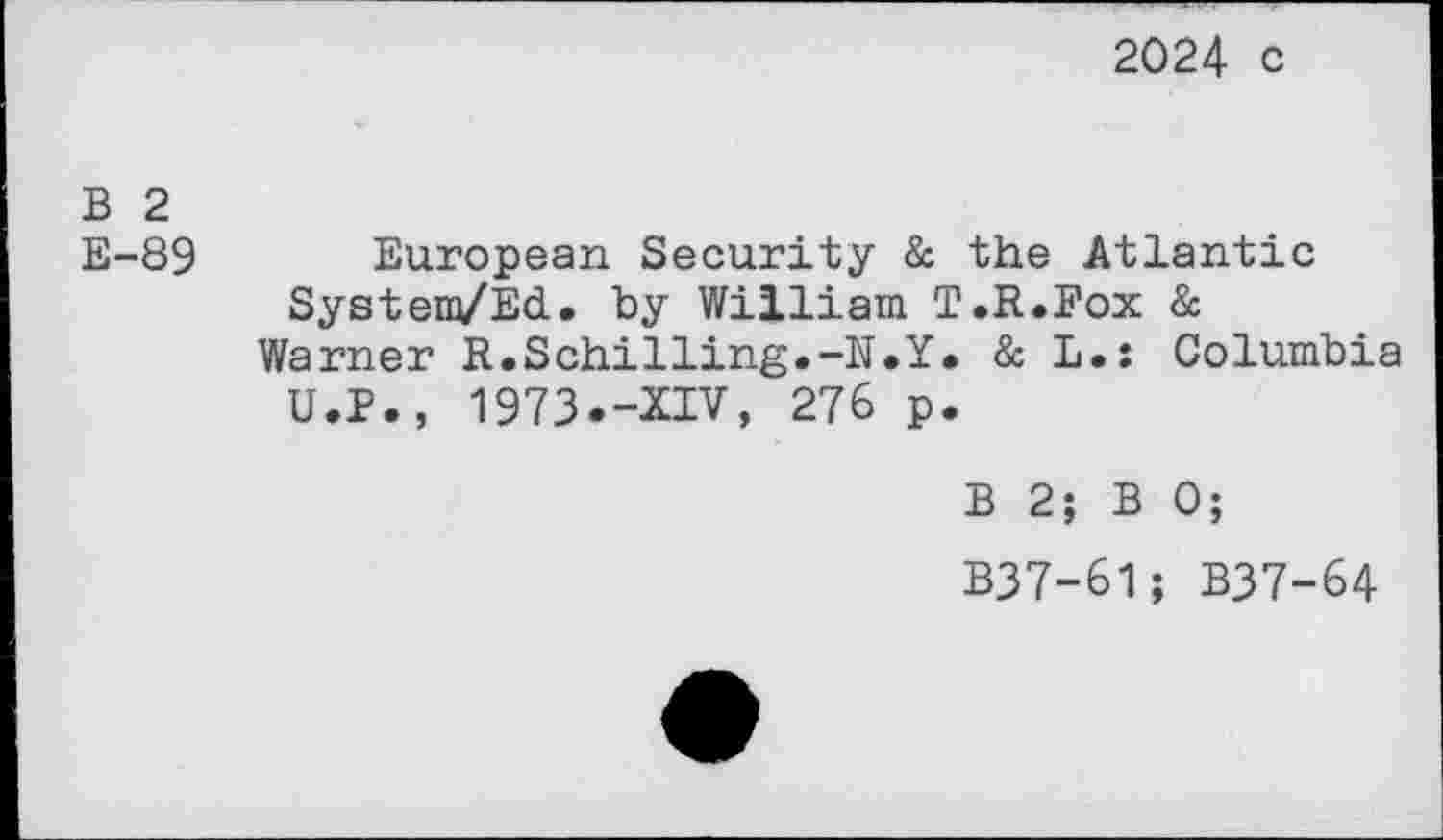 ﻿2024 c
B 2
E-89 European Security & the Atlantic System/Ed. by William T.R.Fox &
Warner R.Schilling.-N.Y. & L.: Columbia U.P., 1973.-XIV, 276 p.
B 2; B 0;
B37-61; B37-64